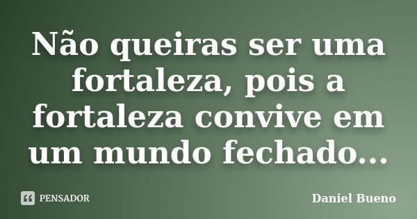 Não queiras ser uma fortaleza, pois a fortaleza convive em um mundo fechado...... Frase de Daniel Bueno.