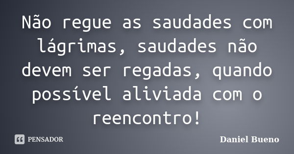 Não regue as saudades com lágrimas, saudades não devem ser regadas, quando possível aliviada com o reencontro!... Frase de Daniel Bueno.