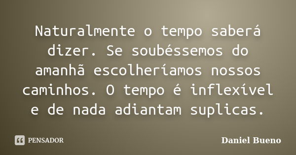 Naturalmente o tempo saberá dizer. Se soubéssemos do amanhã escolheríamos nossos caminhos. O tempo é inflexível e de nada adiantam suplicas.... Frase de Daniel Bueno.