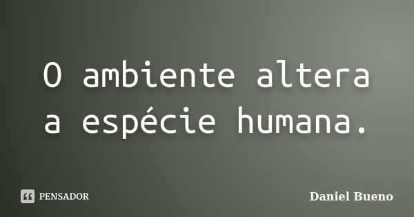 O ambiente altera a espécie humana.... Frase de Daniel Bueno.