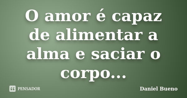 O amor é capaz de alimentar a alma e saciar o corpo...... Frase de Daniel Bueno.