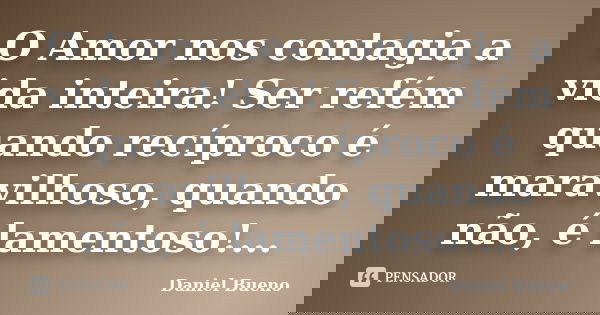 O Amor nos contagia a vida inteira! Ser refém quando recíproco é maravilhoso, quando não, é lamentoso!...... Frase de Daniel Bueno.