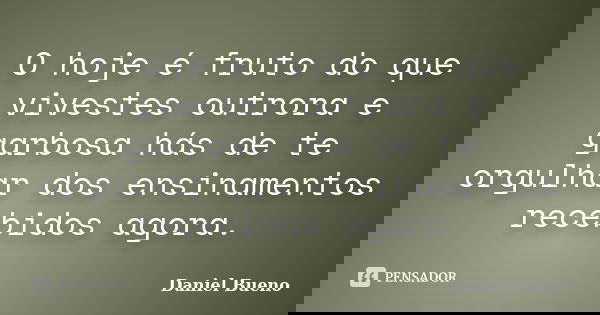 O hoje é fruto do que vivestes outrora e garbosa hás de te orgulhar dos ensinamentos recebidos agora.... Frase de Daniel Bueno.