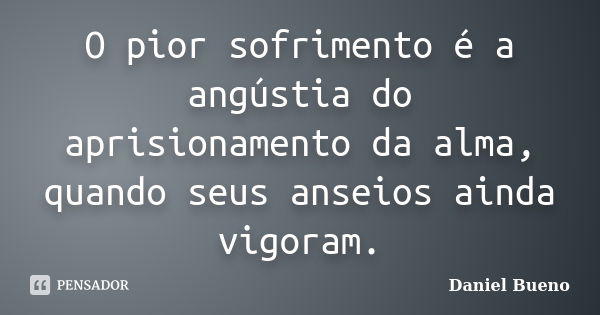 O pior sofrimento é a angústia do aprisionamento da alma, quando seus anseios ainda vigoram.... Frase de Daniel Bueno.