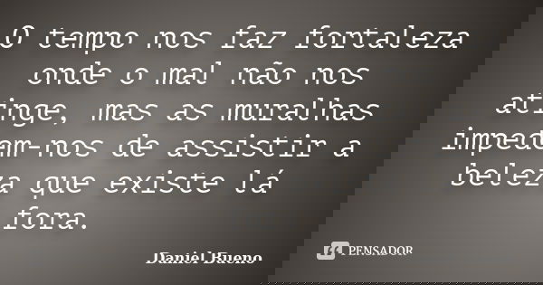 O tempo nos faz fortaleza onde o mal não nos atinge, mas as muralhas impedem-nos de assistir a beleza que existe lá fora.... Frase de Daniel Bueno.