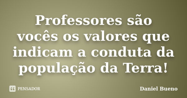 Professores são vocês os valores que indicam a conduta da população da Terra!... Frase de Daniel Bueno.