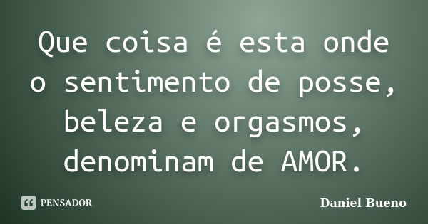 Que coisa é esta onde o sentimento de posse, beleza e orgasmos, denominam de AMOR.... Frase de Daniel Bueno.