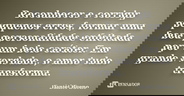 Reconhecer e corrigir pequenos erros, formar uma boa personalidade enfeitada por um belo caráter. Em grande verdade, o amor tudo transforma.... Frase de Daniel Bueno.