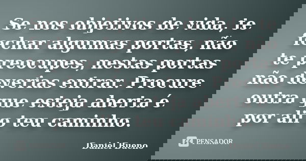 Se nos objetivos de vida, te fechar algumas portas, não te preocupes, nestas portas não deverias entrar. Procure outra que esteja aberta é por ali o teu caminho... Frase de Daniel Bueno.