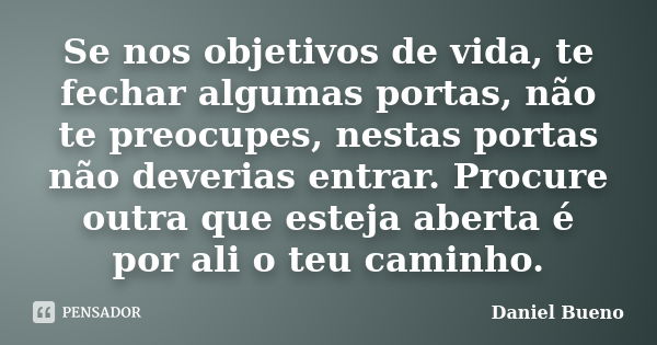 Se nos objetivos de vida, te fechar algumas portas, não te preocupes, nestas portas não deverias entrar. Procure outra que esteja aberta é por ali o teu caminho... Frase de Daniel Bueno.