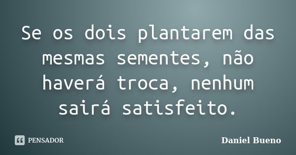 Se os dois plantarem das mesmas sementes, não haverá troca, nenhum sairá satisfeito.... Frase de Daniel Bueno.