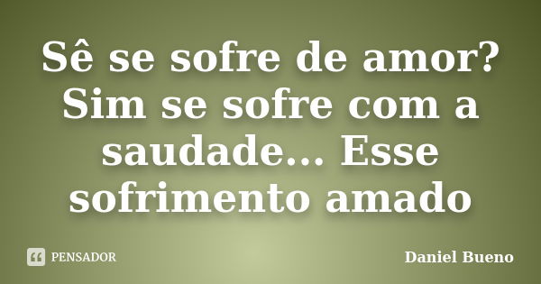 Sê se sofre de amor? Sim se sofre com a saudade... Esse sofrimento amado... Frase de Daniel Bueno.