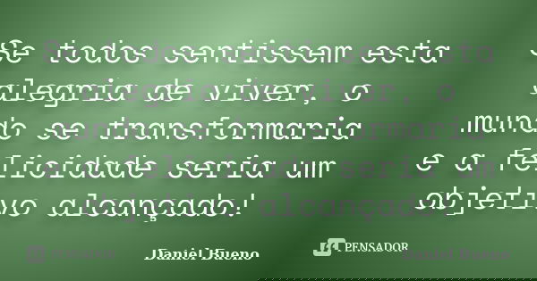 Se todos sentissem esta alegria de viver, o mundo se transformaria e a felicidade seria um objetivo alcançado!... Frase de Daniel Bueno.