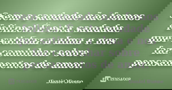 Sem a saudade não fomos felizes! É esta saudade que satisfaz a alma e nos faz caminhar sobre pensamentos de amor.... Frase de Daniel Bueno.