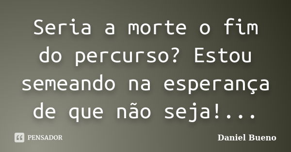 Seria a morte o fim do percurso? Estou semeando na esperança de que não seja!...... Frase de Daniel Bueno.