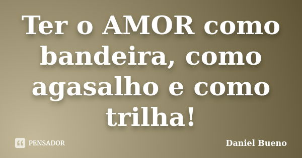 Ter o AMOR como bandeira, como agasalho e como trilha!... Frase de Daniel Bueno.