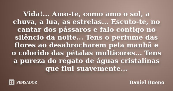 Vida!... Amo-te, como amo o sol, a chuva, a lua, as estrelas... Escuto-te, no cantar dos pássaros e falo contigo no silêncio da noite... Tens o perfume das flor... Frase de Daniel Bueno.