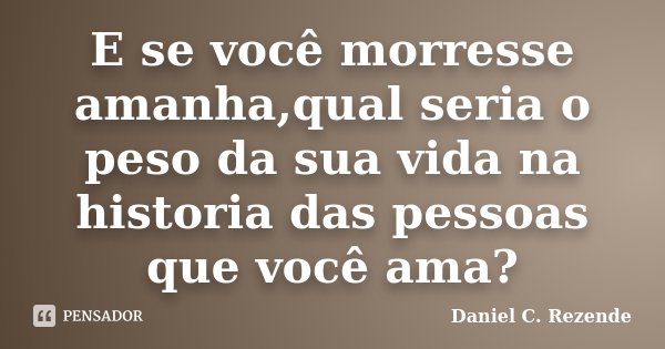 E se você morresse amanha,qual seria o peso da sua vida na historia das pessoas que você ama?... Frase de Daniel C. Rezende.