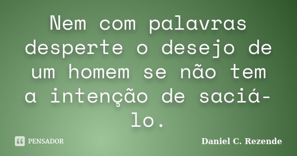 Nem com palavras desperte o desejo de um homem se não tem a intenção de saciá-lo.... Frase de Daniel C. Rezende.