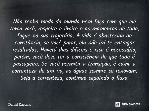 Não tenha medo do mundo nem faça com que ele tema você, respeite o limite e os momentos de tudo, foque na sua trajetória. A vida é abastecida de constância, se ... Frase de Daniel Caetano.