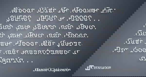 Nossa Vida Se Resume Em: QUERO, DEVO e POSSO... Tudo que Quero não Devo. Tudo que Devo não Posso. Tudo que Posso Não Quero. Por isso não encontramos a alegria..... Frase de Daniel Cajazeiro.