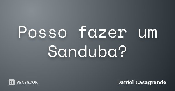 Posso fazer um Sanduba?... Frase de Daniel Casagrande.