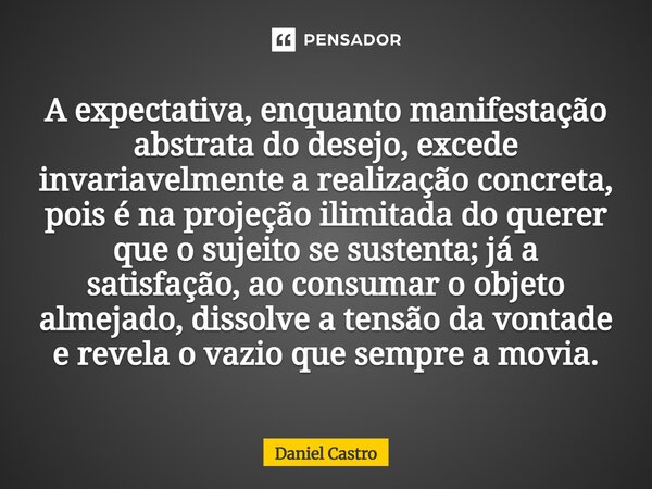 A expectativa, enquanto manifestação abstrata do desejo, excede invariavelmente a realização concreta, pois é na projeção ilimitada do querer que o sujeito se ... Frase de Daniel Castro.
