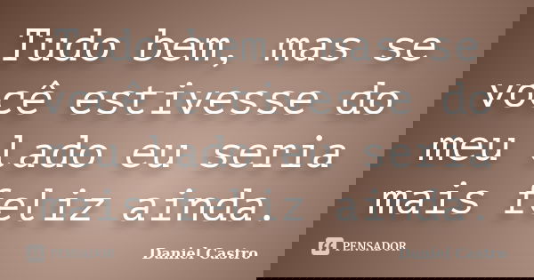 Tudo bem, mas se você estivesse do meu lado eu seria mais feliz ainda.... Frase de Daniel Castro.