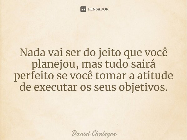 Nada vai ser do jeito que você planejou, mas tudo sairá perfeito se você tomar a atitude de executar os seus objetivos.... Frase de Daniel Chalegre.