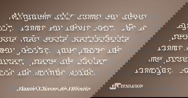 Ninguém diz como eu devo agir, como eu devo ser. Se a pessoa não está satisfeita como meu jeito, que pare de me procurar, pare de falar comigo, saia da minha vi... Frase de Daniel Chaves de Oliveira.