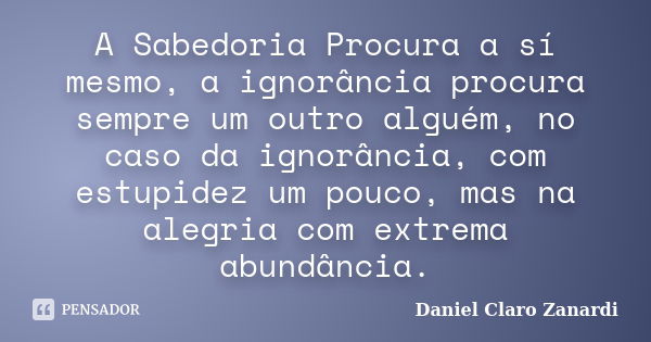 A Sabedoria Procura a sí mesmo, a ignorância procura sempre um outro alguém, no caso da ignorância, com estupidez um pouco, mas na alegria com extrema abundânci... Frase de Daniel Claro Zanardi.