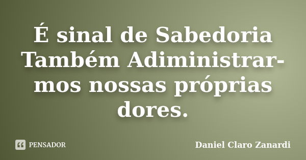 É sinal de Sabedoria Também Adiministrar-mos nossas próprias dores.... Frase de Daniel Claro Zanardi.