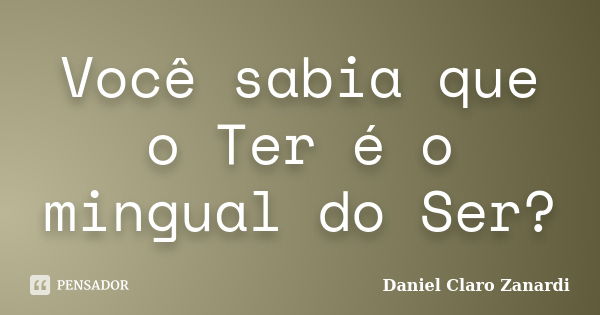 Você sabia que o Ter é o mingual do Ser?... Frase de Daniel Claro Zanardi.