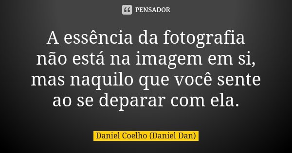 A essência da fotografia não está na imagem em si, mas naquilo que você sente ao se deparar com ela.... Frase de Daniel Coelho (Daniel Dan).