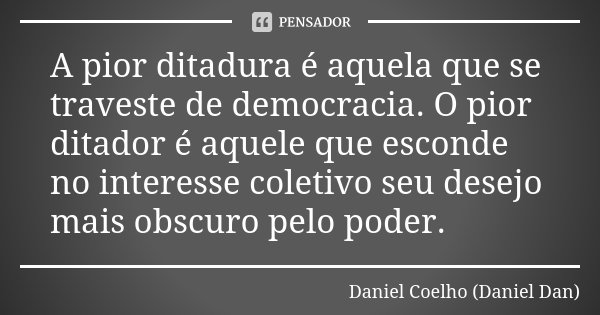 A pior ditadura é aquela que se traveste de democracia. O pior ditador é aquele que esconde no interesse coletivo seu desejo mais obscuro pelo poder.... Frase de Daniel Coelho (Daniel Dan).