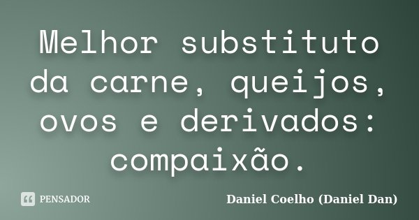 Melhor substituto da carne, queijos, ovos e derivados: compaixão.... Frase de Daniel Coelho (Daniel Dan).