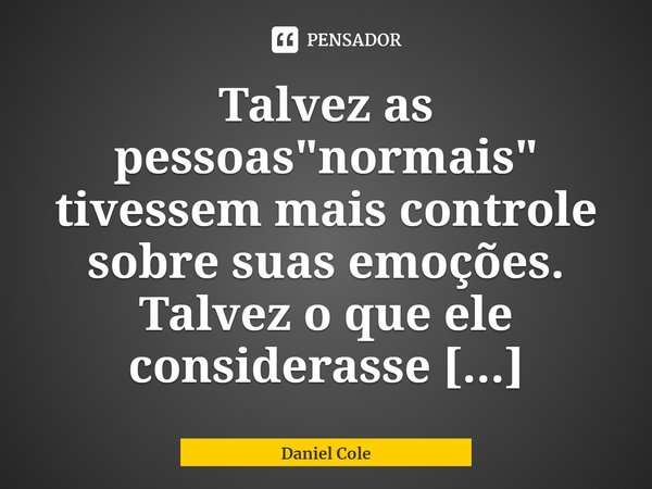 ⁠Talvez as pessoas "normais" tivessem mais controle sobre suas emoções. Talvez o que ele considerasse normal não fosse.... Frase de Daniel Cole.