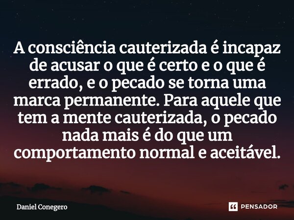 ⁠A consciência cauterizada é incapaz de acusar o que é certo e o que é errado, e o pecado se torna uma marca permanente. Para aquele que tem a mente cauterizada... Frase de Daniel Conegero.