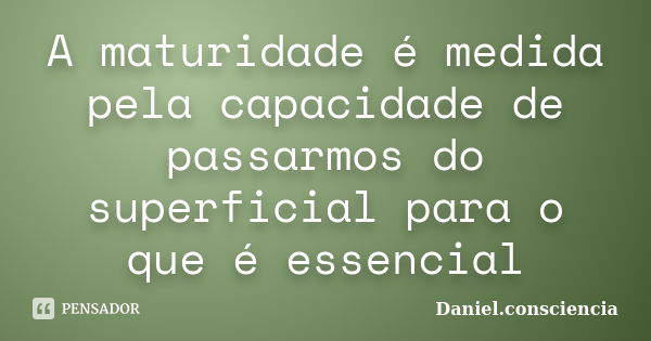 A maturidade é medida pela capacidade de passarmos do superficial para o que é essencial... Frase de daniel.consciencia.