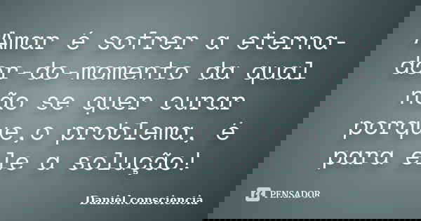 Amar é sofrer a eterna-dor-do-momento da qual não se quer curar porque,o problema, é para ele a solução!... Frase de daniel.consciencia.