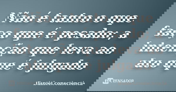 Não é tanto o que faço que é pesado; a intenção que leva ao ato que é julgado... Frase de daniel.consciencia.