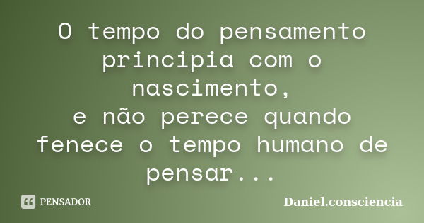 O tempo do pensamento principia com o nascimento, e não perece quando fenece o tempo humano de pensar...... Frase de Daniel.consciencia.