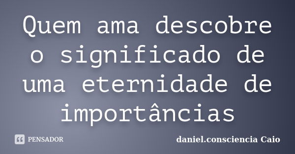 Quem ama descobre o significado de uma eternidade de importâncias... Frase de daniel.consciencia Caio.