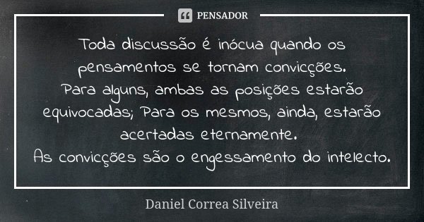 Toda discussão é inócua quando os pensamentos se tornam convicções. Para alguns, ambas as posições estarão equivocadas; Para os mesmos, ainda, estarão acertadas... Frase de Daniel Correa Silveira.