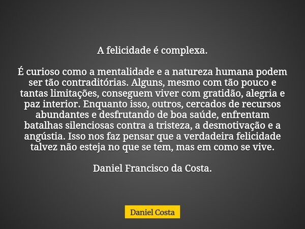 A felicidade é complexa. É curioso como a mentalidade e a natureza humana podem ser tão contraditórias. Alguns, mesmo com tão pouco e tantas limitações, consegu... Frase de Daniel Costa.