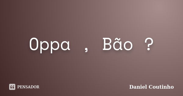 Oppa , Bão ?... Frase de Daniel Coutinho.