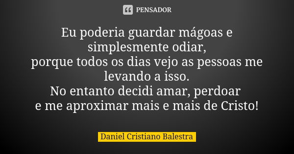 Eu poderia guardar mágoas e simplesmente odiar, porque todos os dias vejo as pessoas me levando a isso. No entanto decidi amar, perdoar e me aproximar mais e ma... Frase de Daniel Cristiano Balestra.