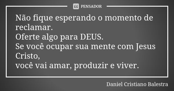 Não fique esperando o momento de reclamar. Oferte algo para DEUS. Se você ocupar sua mente com Jesus Cristo, você vai amar, produzir e viver.... Frase de Daniel Cristiano Balestra.