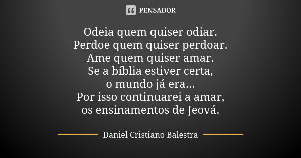 Odeia quem quiser odiar. Perdoe quem quiser perdoar. Ame quem quiser amar. Se a bíblia estiver certa, o mundo já era... Por isso continuarei a amar, os ensiname... Frase de Daniel Cristiano Balestra.