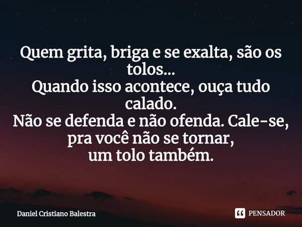⁠Quem grita, briga e se exalta, são os tolos...
Quando isso acontece, ouça tudo calado.
Não se defenda e não ofenda. Cale-se,
pra você não se tornar,
um tolo ta... Frase de Daniel Cristiano Balestra.